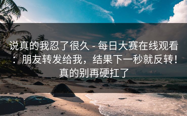 说真的我忍了很久 - 每日大赛在线观看:朋友转发给我,结果下一秒就反转!真的别再硬扛了 第1张 说真的我忍了很久 - 每日大赛在线观看:朋友转发给我,结果下一秒就反转!真的别再硬扛了 第1张