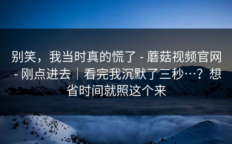别笑，我当时真的慌了 - 蘑菇视频官网 刚点进去｜看完我沉默了三秒…？想省时间就照这个来  第1张