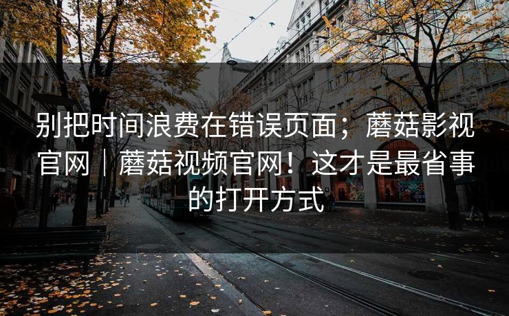 别把时间浪费在错误页面;蘑菇影视官网|蘑菇视频官网!这才是最省事的打开方式 第1张 别把时间浪费在错误页面;蘑菇影视官网|蘑菇视频官网!这才是最省事的打开方式 第1张