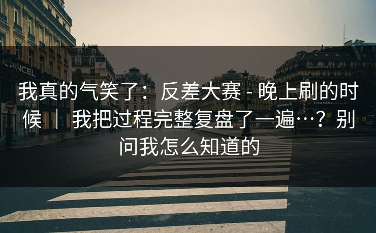 我真的气笑了:反差大赛 - 晚上刷的时候 | 我把过程完整复盘了一遍…?别问我怎么知道的 第1张 我真的气笑了:反差大赛 - 晚上刷的时候 | 我把过程完整复盘了一遍…?别问我怎么知道的 第1张