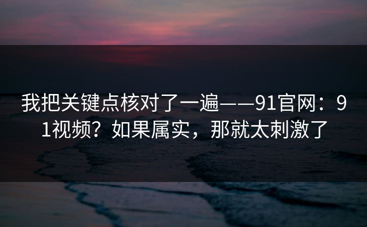 我把关键点核对了一遍——91官网:91视频?如果属实,那就太刺激了 第1张 我把关键点核对了一遍——91官网:91视频?如果属实,那就太刺激了 第1张