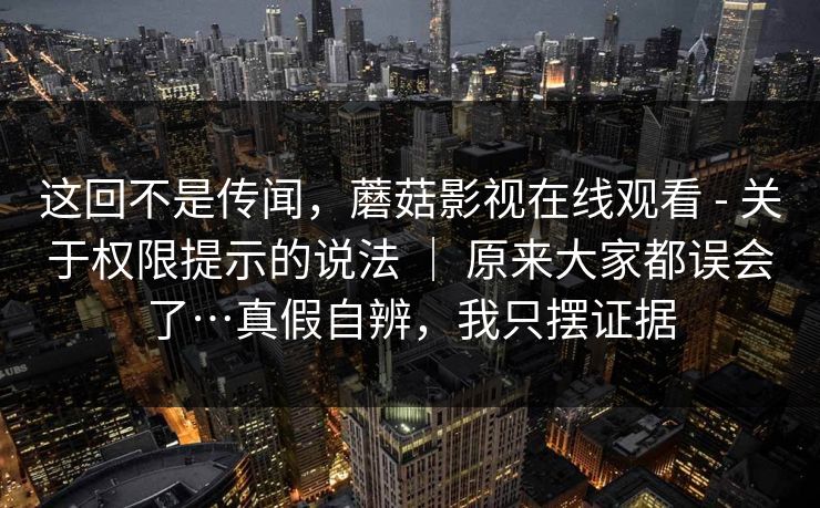 这回不是传闻,蘑菇影视在线观看 - 关于权限提示的说法 | 原来大家都误会了…真假自辨,我只摆证据 第1张 这回不是传闻,蘑菇影视在线观看 - 关于权限提示的说法 | 原来大家都误会了…真假自辨,我只摆证据 第1张