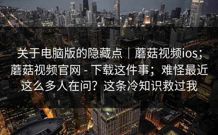 关于电脑版的隐藏点｜蘑菇视频ios；蘑菇视频官网 - 下载这件事；难怪最近这么多人在问？这条冷知识救过我  第1张