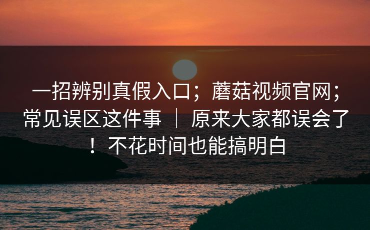 一招辨别真假入口;蘑菇视频官网;常见误区这件事 | 原来大家都误会了!不花时间也能搞明白 第1张 一招辨别真假入口;蘑菇视频官网;常见误区这件事 | 原来大家都误会了!不花时间也能搞明白 第1张