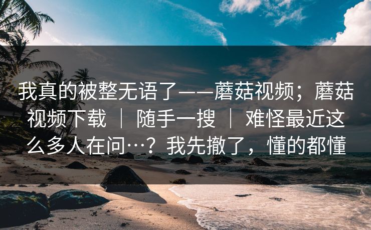 我真的被整无语了——蘑菇视频;蘑菇视频下载 | 随手一搜 难怪最近这么多人在问…?我先撤了,懂的都懂 第1张 我真的被整无语了——蘑菇视频;蘑菇视频下载 | 随手一搜 难怪最近这么多人在问…?我先撤了,懂的都懂 第1张