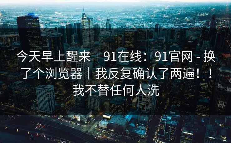 今天早上醒来｜91在线：91官网 - 换了个浏览器｜我反复确认了两遍！！我不替任何人洗  第1张