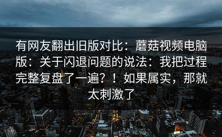 有网友翻出旧版对比:蘑菇视频电脑版:关于闪退问题的说法:我把过程完整复盘了一遍?!如果属实,那就太刺激了 第1张 有网友翻出旧版对比:蘑菇视频电脑版:关于闪退问题的说法:我把过程完整复盘了一遍?!如果属实,那就太刺激了 第1张