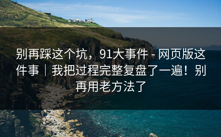 别再踩这个坑，91大事件 - 网页版这件事｜我把过程完整复盘了一遍！别再用老方法了  第1张