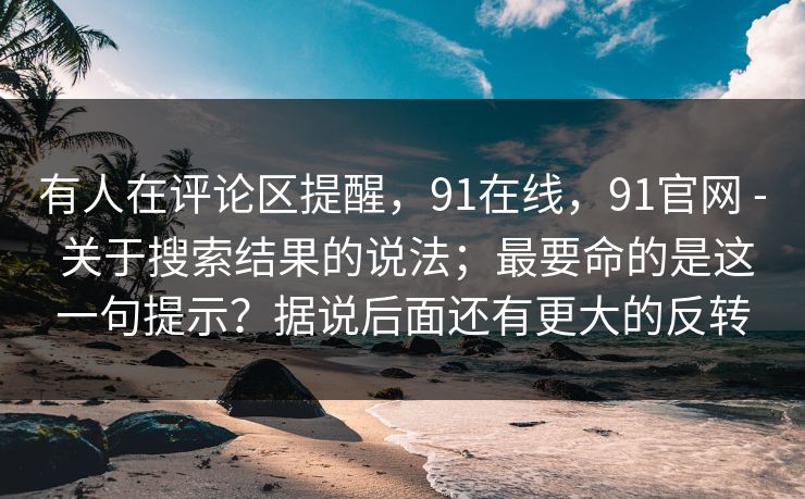 有人在评论区提醒,91在线,91官网 - 关于搜索结果的说法;最要命的是这一句提示?据说后面还有更大的反转 第1张 有人在评论区提醒,91在线,91官网 - 关于搜索结果的说法;最要命的是这一句提示?据说后面还有更大的反转 第1张