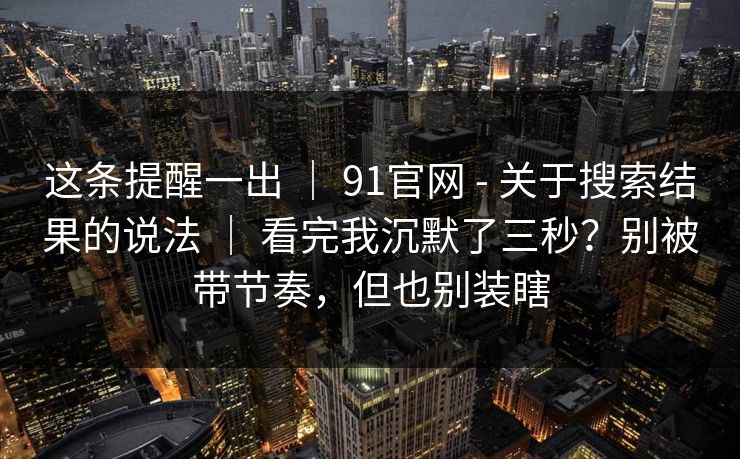 这条提醒一出 | 91官网 - 关于搜索结果的说法 看完我沉默了三秒?别被带节奏,但也别装瞎 第1张 这条提醒一出 | 91官网 - 关于搜索结果的说法 看完我沉默了三秒?别被带节奏,但也别装瞎 第1张