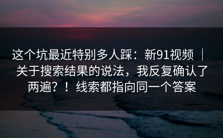 这个坑最近特别多人踩:新91视频 | 关于搜索结果的说法,我反复确认了两遍?!线索都指向同一个答案 第1张 这个坑最近特别多人踩:新91视频 | 关于搜索结果的说法,我反复确认了两遍?!线索都指向同一个答案 第1张