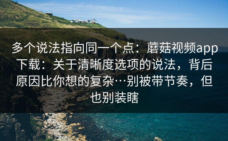 多个说法指向同一个点：蘑菇视频app下载：关于清晰度选项的说法，背后原因比你想的复杂…别被带节奏，但也别装瞎  第1张