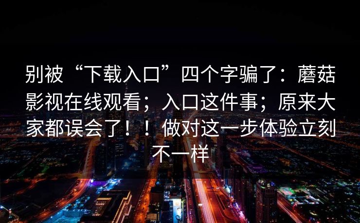 别被“下载入口”四个字骗了:蘑菇影视在线观看;入口这件事;原来大家都误会了!!做对这一步体验立刻不一样 第1张 别被“下载入口”四个字骗了:蘑菇影视在线观看;入口这件事;原来大家都误会了!!做对这一步体验立刻不一样 第1张