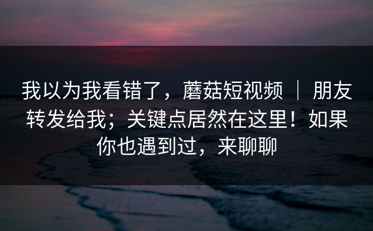我以为我看错了,蘑菇短视频 | 朋友转发给我;关键点居然在这里!如果你也遇到过,来聊聊 我以为我看错了,蘑菇短视频 | 朋友转发给我;关键点居然在这里!如果你也遇到过,来聊聊