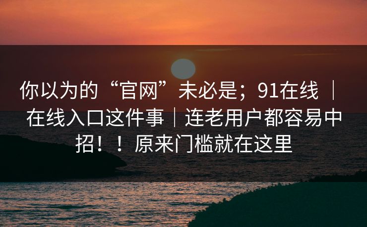 你以为的“官网”未必是；91在线 ｜ 在线入口这件事｜连老用户都容易中招！！原来门槛就在这里  第1张