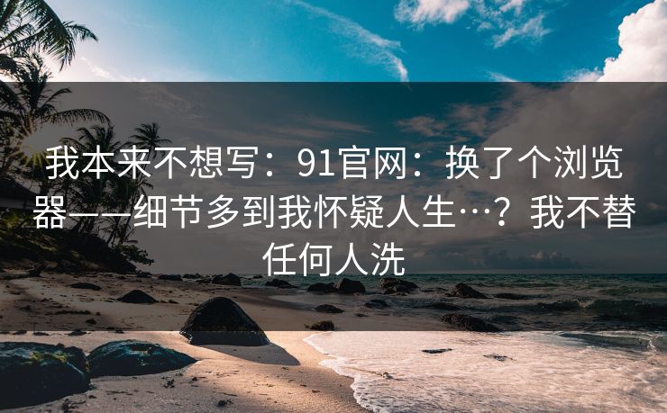 我本来不想写：91官网：换了个浏览器——细节多到我怀疑人生…？我不替任何人洗