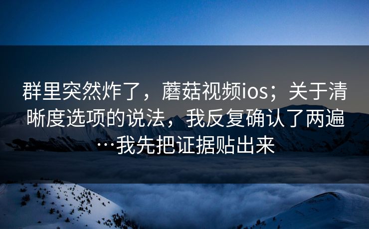 群里突然炸了，蘑菇视频ios；关于清晰度选项的说法，我反复确认了两遍…我先把证据贴出来