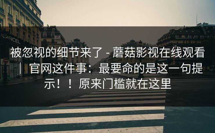 被忽视的细节来了 - 蘑菇影视在线观看 ｜ 官网这件事：最要命的是这一句提示！！原来门槛就在这里