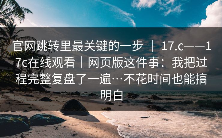 官网跳转里最关键的一步 ｜ 17.c——17c在线观看｜网页版这件事：我把过程完整复盘了一遍…不花时间也能搞明白