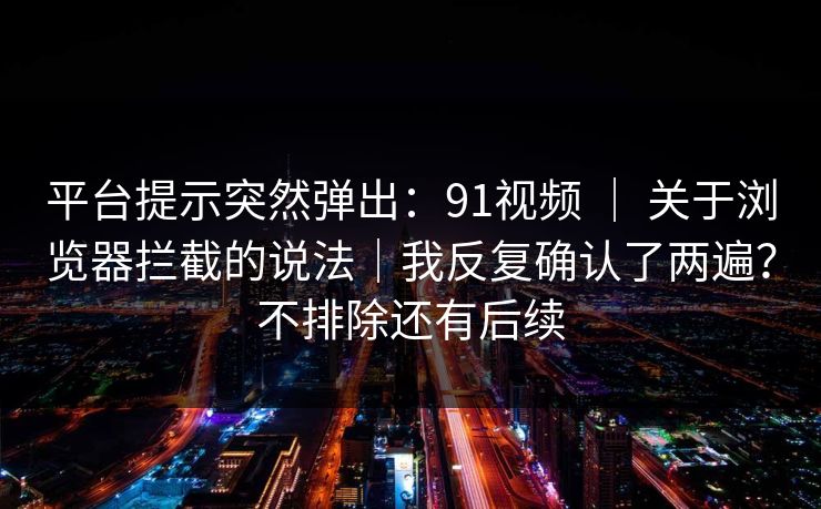 平台提示突然弹出：91视频 ｜ 关于浏览器拦截的说法｜我反复确认了两遍？不排除还有后续