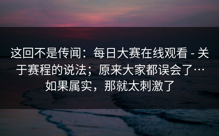 这回不是传闻：每日大赛在线观看 - 关于赛程的说法；原来大家都误会了…如果属实，那就太刺激了