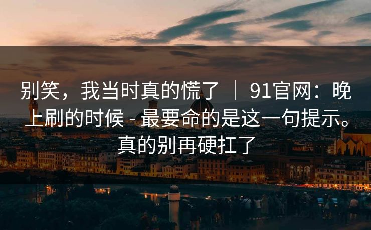 别笑，我当时真的慌了 ｜ 91官网：晚上刷的时候 - 最要命的是这一句提示。真的别再硬扛了