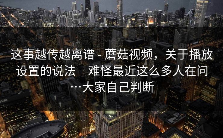 这事越传越离谱 - 蘑菇视频，关于播放设置的说法｜难怪最近这么多人在问…大家自己判断