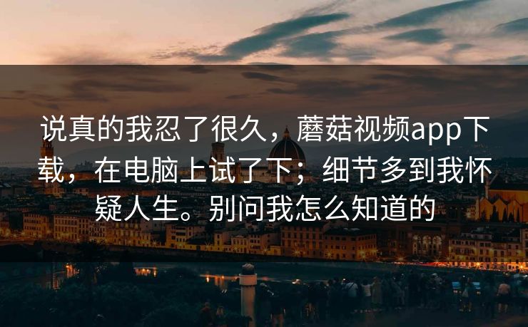 说真的我忍了很久，蘑菇视频app下载，在电脑上试了下；细节多到我怀疑人生。别问我怎么知道的