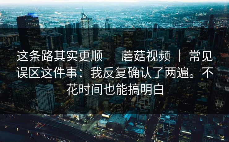 这条路其实更顺 ｜ 蘑菇视频 ｜ 常见误区这件事：我反复确认了两遍。不花时间也能搞明白