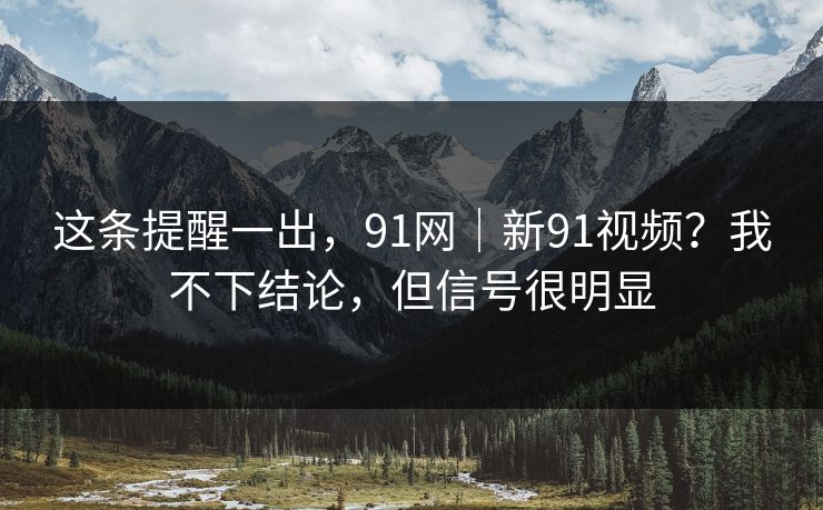 这条提醒一出，91网｜新91视频？我不下结论，但信号很明显