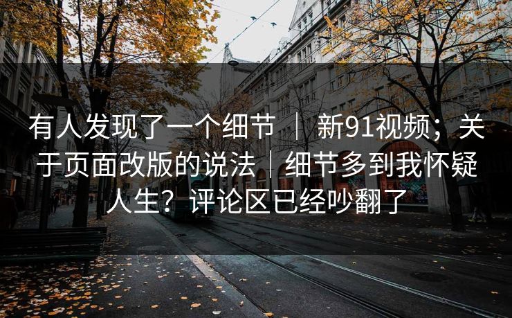 有人发现了一个细节 ｜ 新91视频；关于页面改版的说法｜细节多到我怀疑人生？评论区已经吵翻了