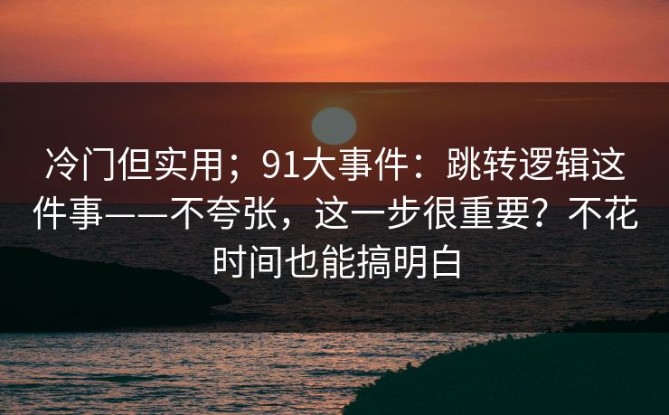 冷门但实用；91大事件：跳转逻辑这件事——不夸张，这一步很重要？不花时间也能搞明白