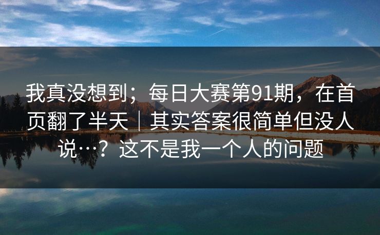 我真没想到；每日大赛第91期，在首页翻了半天｜其实答案很简单但没人说…？这不是我一个人的问题