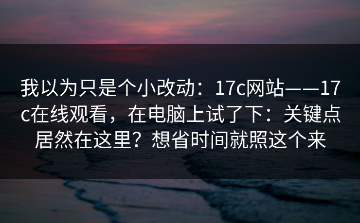 我以为只是个小改动：17c网站——17c在线观看，在电脑上试了下：关键点居然在这里？想省时间就照这个来
