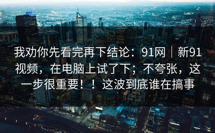 我劝你先看完再下结论：91网｜新91视频，在电脑上试了下；不夸张，这一步很重要！！这波到底谁在搞事