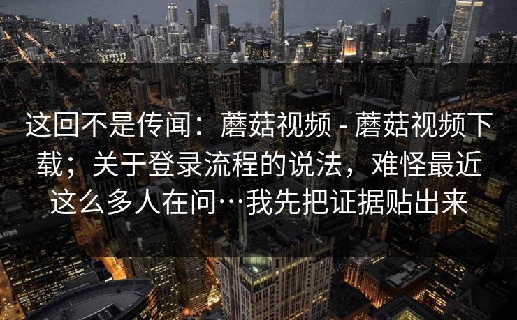 这回不是传闻：蘑菇视频 - 蘑菇视频下载；关于登录流程的说法，难怪最近这么多人在问…我先把证据贴出来