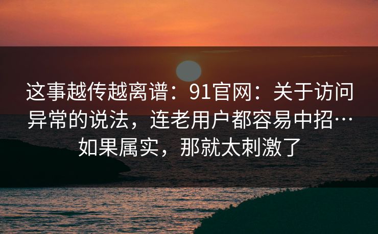 这事越传越离谱：91官网：关于访问异常的说法，连老用户都容易中招…如果属实，那就太刺激了