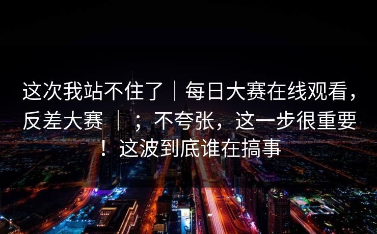 这次我站不住了｜每日大赛在线观看，反差大赛 ｜ ；不夸张，这一步很重要！这波到底谁在搞事