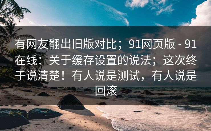 有网友翻出旧版对比；91网页版 - 91在线：关于缓存设置的说法；这次终于说清楚！有人说是测试，有人说是回滚