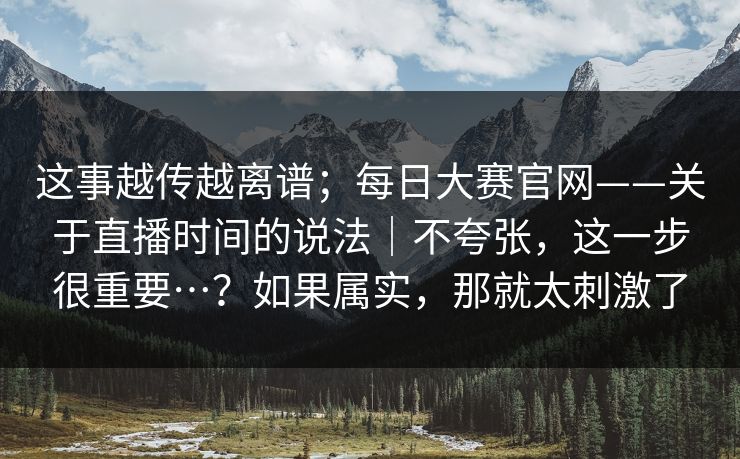 这事越传越离谱；每日大赛官网——关于直播时间的说法｜不夸张，这一步很重要…？如果属实，那就太刺激了