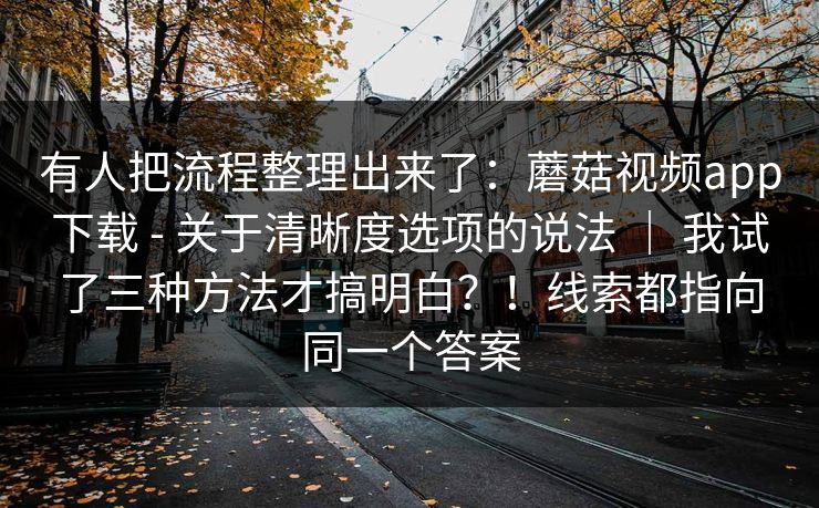 有人把流程整理出来了：蘑菇视频app下载 - 关于清晰度选项的说法 ｜ 我试了三种方法才搞明白？！线索都指向同一个答案