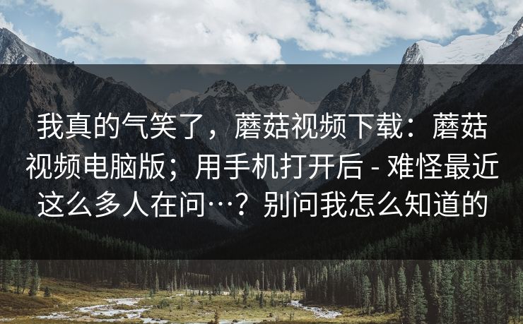 我真的气笑了，蘑菇视频下载：蘑菇视频电脑版；用手机打开后 - 难怪最近这么多人在问…？别问我怎么知道的