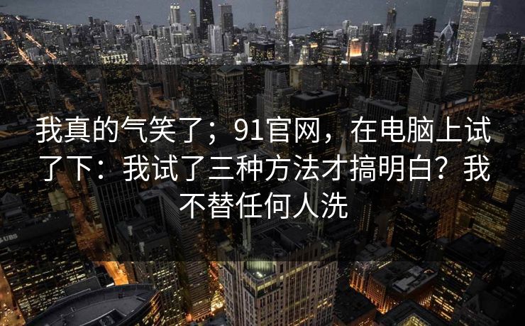 我真的气笑了；91官网，在电脑上试了下：我试了三种方法才搞明白？我不替任何人洗