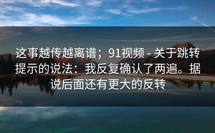 这事越传越离谱；91视频 - 关于跳转提示的说法：我反复确认了两遍。据说后面还有更大的反转