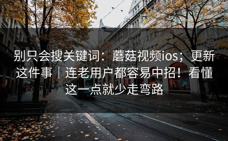别只会搜关键词：蘑菇视频ios；更新这件事｜连老用户都容易中招！看懂这一点就少走弯路