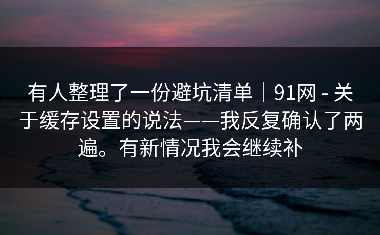 有人整理了一份避坑清单｜91网 - 关于缓存设置的说法——我反复确认了两遍。有新情况我会继续补