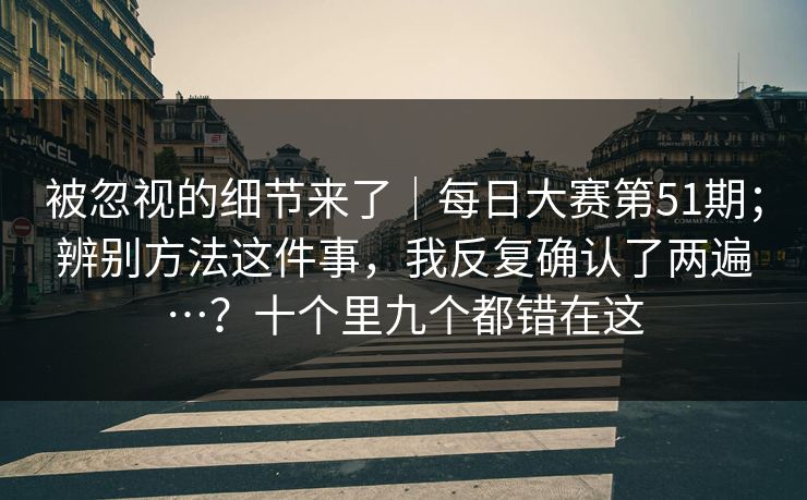 被忽视的细节来了｜每日大赛第51期；辨别方法这件事，我反复确认了两遍…？十个里九个都错在这