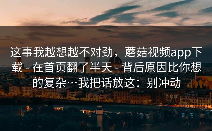 这事我越想越不对劲，蘑菇视频app下载 - 在首页翻了半天 - 背后原因比你想的复杂…我把话放这：别冲动