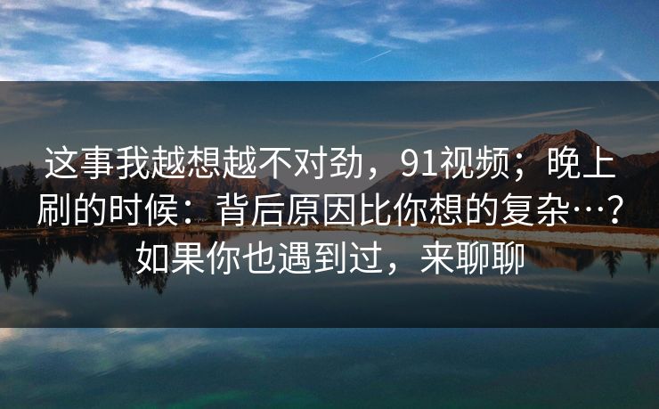 这事我越想越不对劲，91视频；晚上刷的时候：背后原因比你想的复杂…？如果你也遇到过，来聊聊