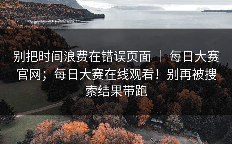 别把时间浪费在错误页面 ｜ 每日大赛官网；每日大赛在线观看！别再被搜索结果带跑